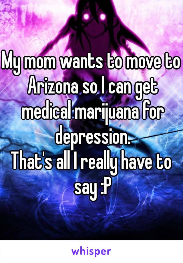 My mom wants to move to Arizona so I can get medical marijuana for depression.
That's all I really have to say :P