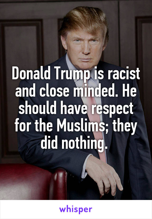 Donald Trump is racist and close minded. He should have respect for the Muslims; they did nothing. 
