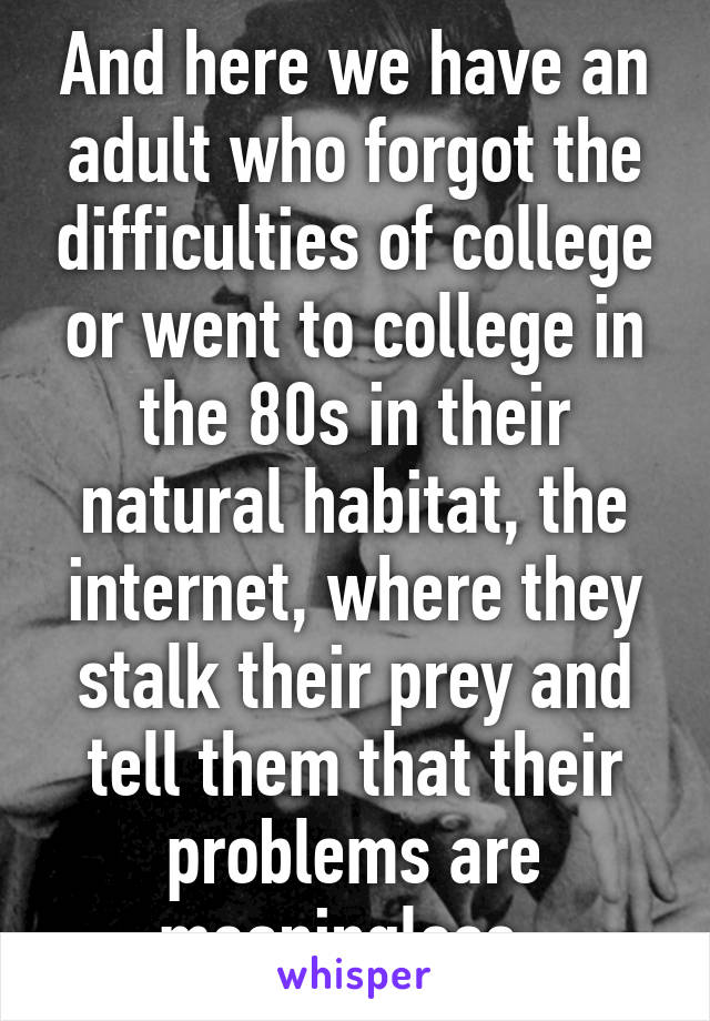 And here we have an adult who forgot the difficulties of college or went to college in the 80s in their natural habitat, the internet, where they stalk their prey and tell them that their problems are meaningless. 