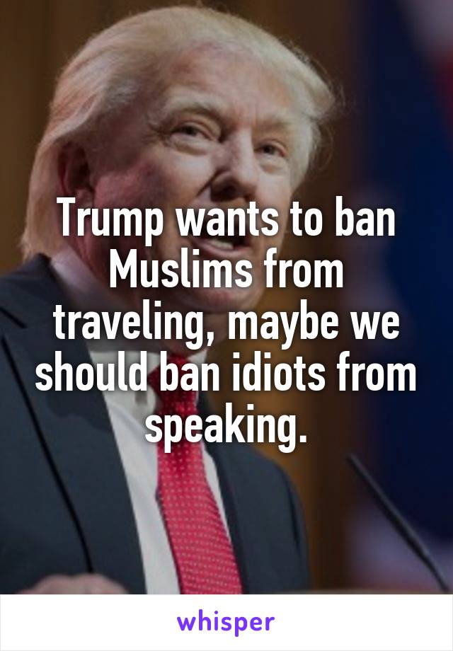 Trump wants to ban Muslims from traveling, maybe we should ban idiots from speaking.