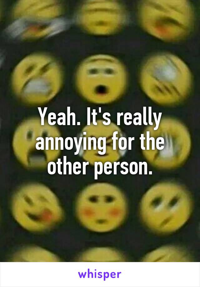 Yeah. It's really annoying for the other person.