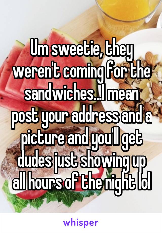 Um sweetie, they weren't coming for the sandwiches...I mean post your address and a picture and you'll get dudes just showing up all hours of the night lol