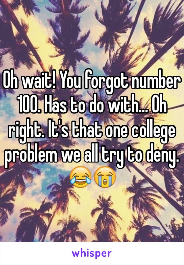 Oh wait! You forgot number 100. Has to do with... Oh right. It's that one college problem we all try to deny. 
😂😭