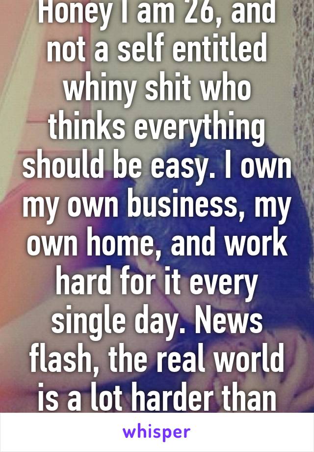Honey I am 26, and not a self entitled whiny shit who thinks everything should be easy. I own my own business, my own home, and work hard for it every single day. News flash, the real world is a lot harder than college. 