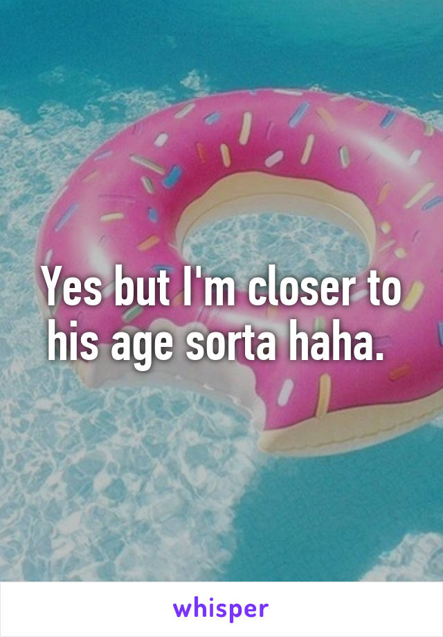 Yes but I'm closer to his age sorta haha. 