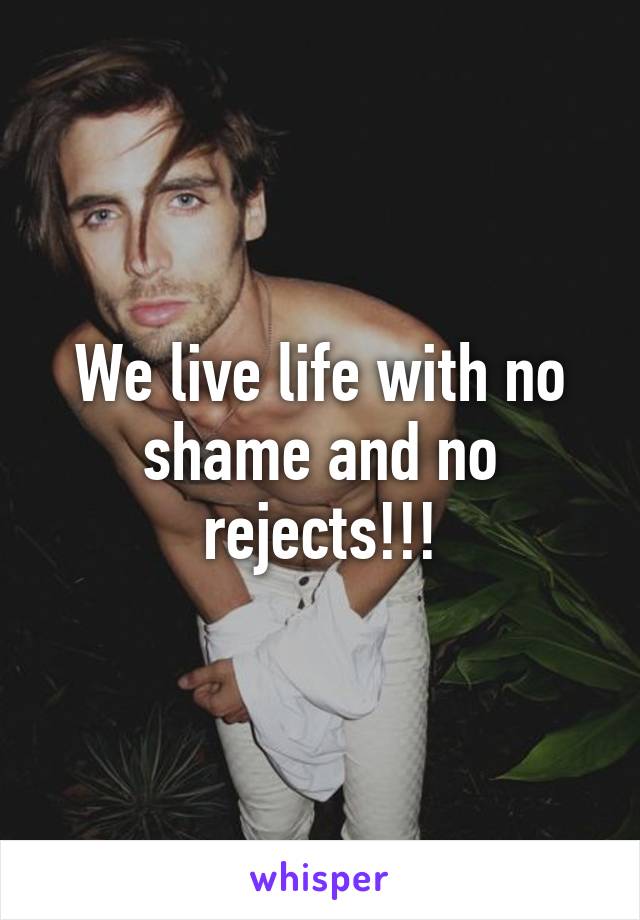 We live life with no shame and no rejects!!!