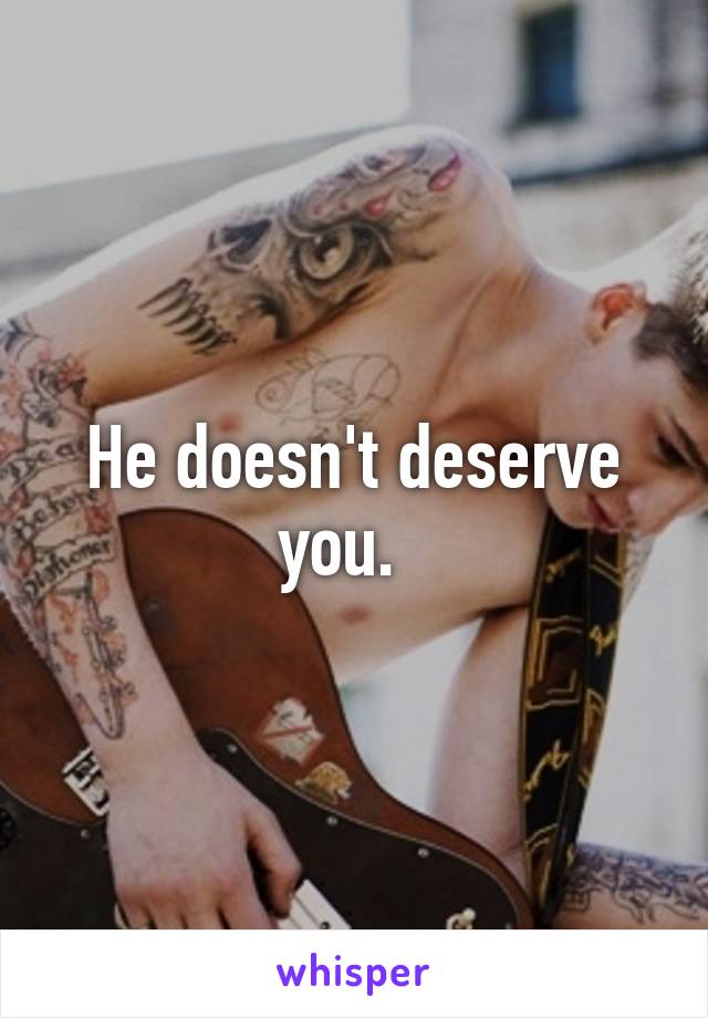 He doesn't deserve you.  