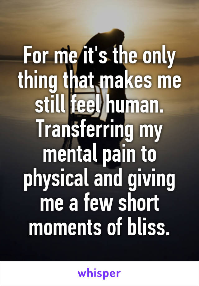 For me it's the only thing that makes me still feel human. Transferring my mental pain to physical and giving me a few short moments of bliss.