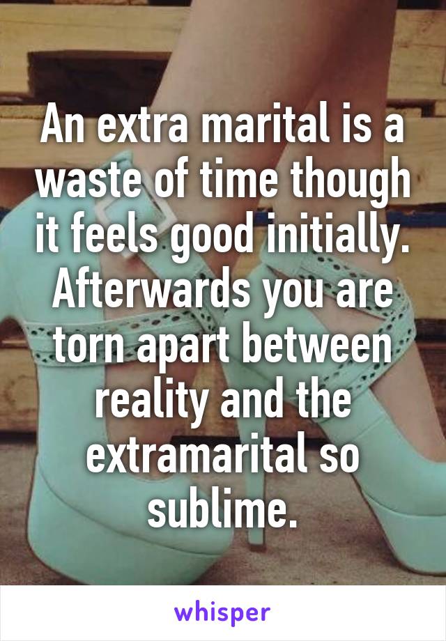An extra marital is a waste of time though it feels good initially. Afterwards you are torn apart between reality and the extramarital so sublime.