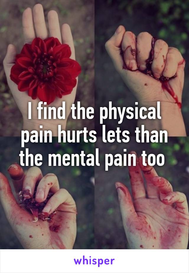 I find the physical pain hurts lets than the mental pain too 