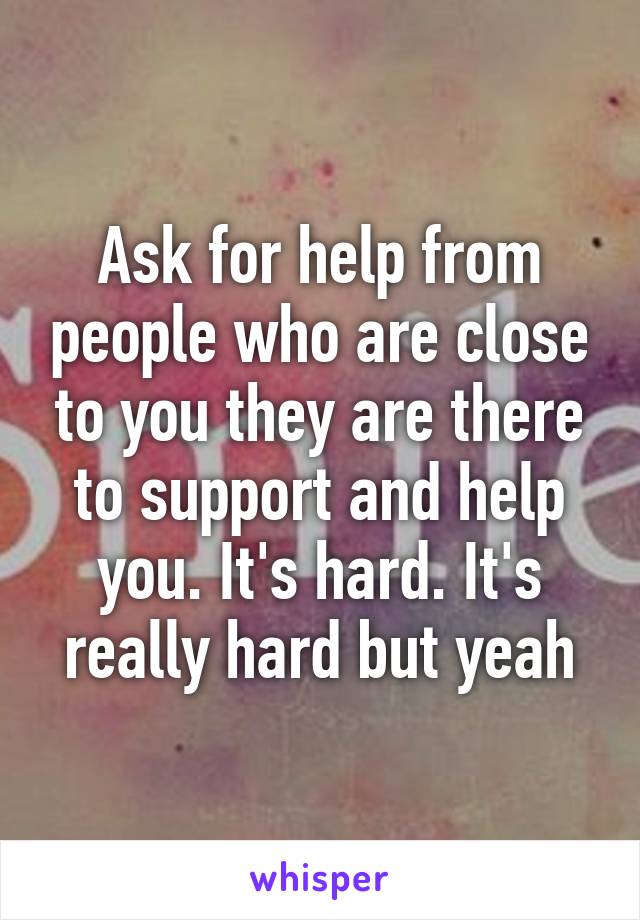 Ask for help from people who are close to you they are there to support and help you. It's hard. It's really hard but yeah