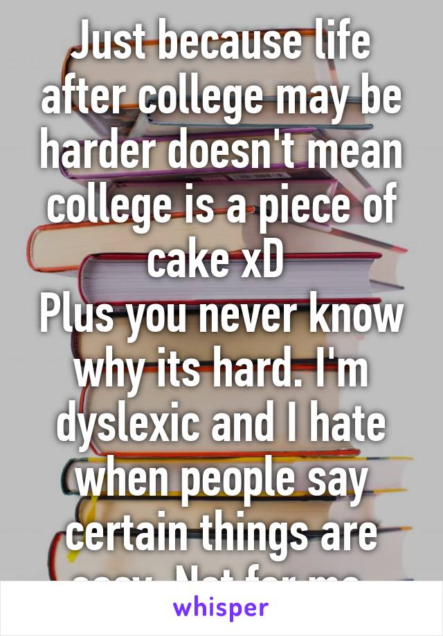 Just because life after college may be harder doesn't mean college is a piece of cake xD 
Plus you never know why its hard. I'm dyslexic and I hate when people say certain things are easy. Not for me.