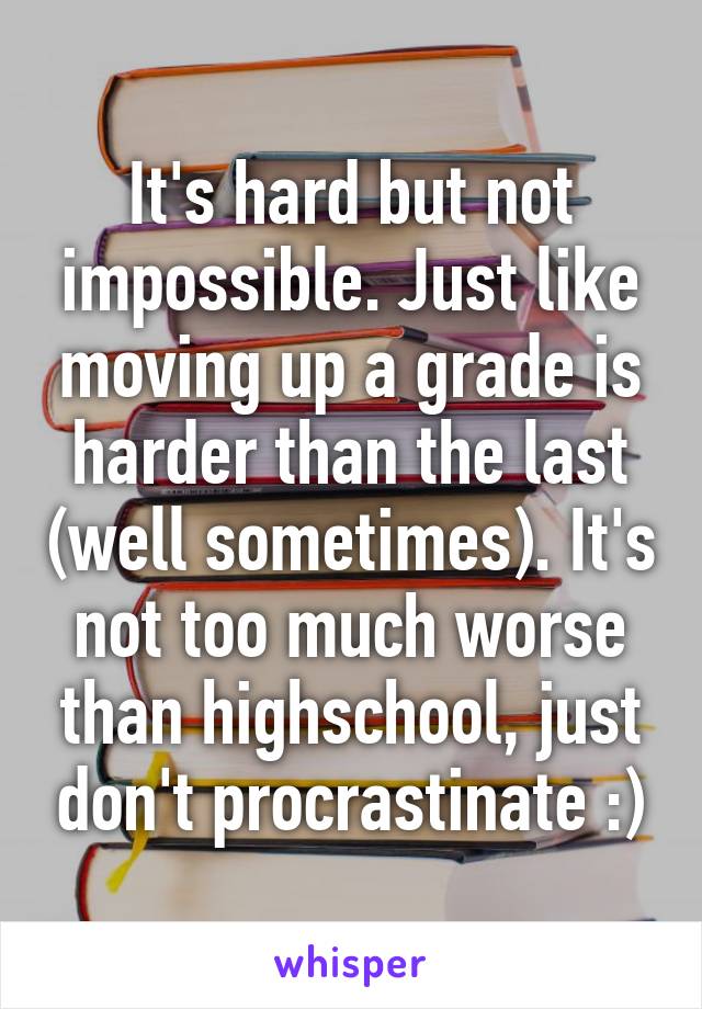 It's hard but not impossible. Just like moving up a grade is harder than the last (well sometimes). It's not too much worse than highschool, just don't procrastinate :)