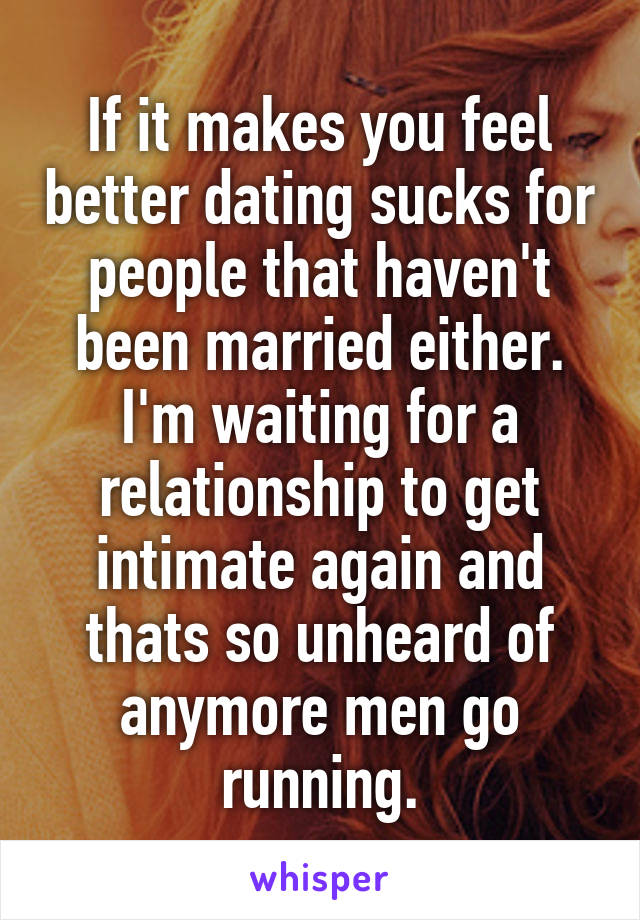 If it makes you feel better dating sucks for people that haven't been married either.
I'm waiting for a relationship to get intimate again and thats so unheard of anymore men go running.