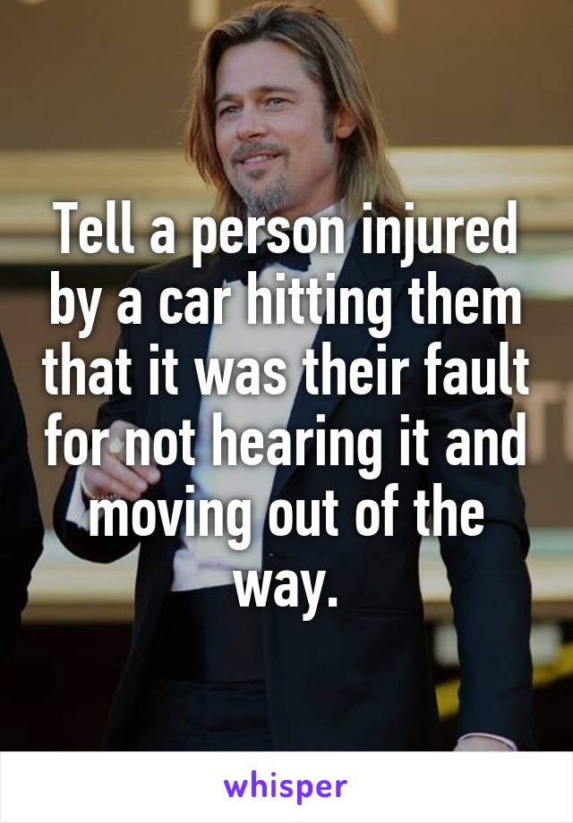 Tell a person injured by a car hitting them that it was their fault for not hearing it and moving out of the way.