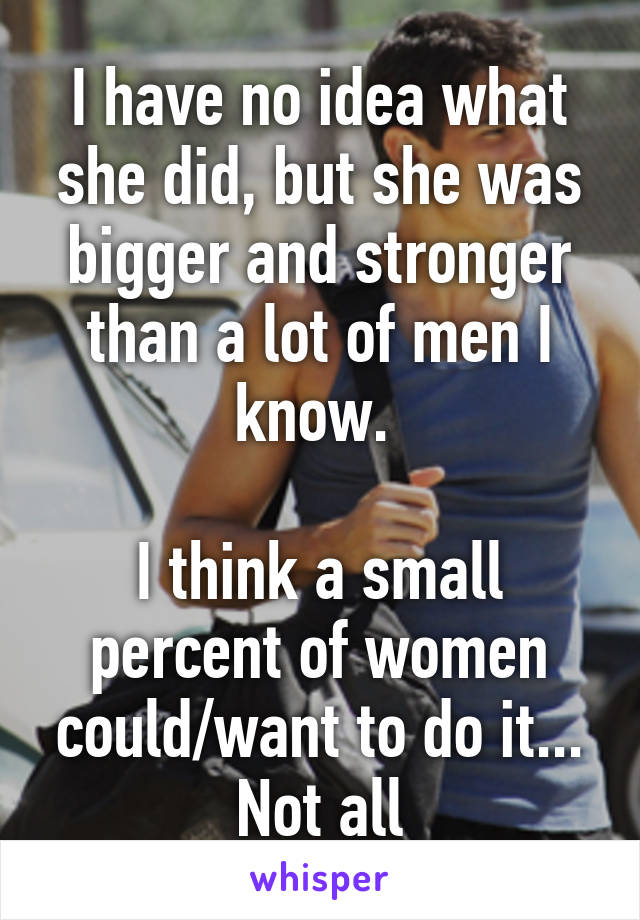 I have no idea what she did, but she was bigger and stronger than a lot of men I know. 

I think a small percent of women could/want to do it... Not all