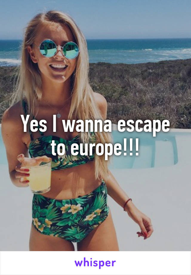 Yes I wanna escape to europe!!!