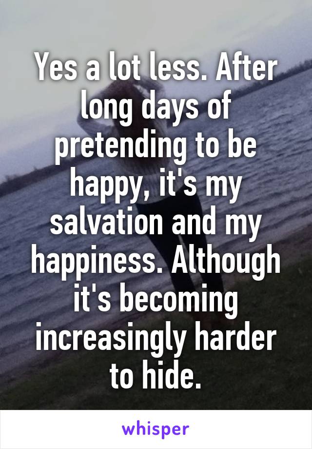 Yes a lot less. After long days of pretending to be happy, it's my salvation and my happiness. Although it's becoming increasingly harder to hide.