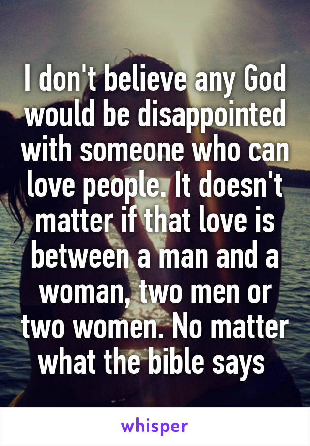 I don't believe any God would be disappointed with someone who can love people. It doesn't matter if that love is between a man and a woman, two men or two women. No matter what the bible says 
