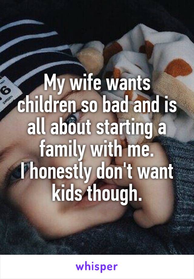 My wife wants children so bad and is all about starting a family with me.
I honestly don't want kids though.
