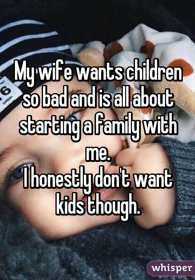 My wife wants children so bad and is all about starting a family with me. I
honestly don