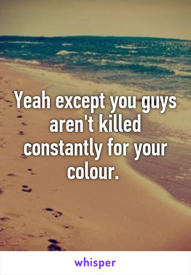 Yeah except you guys aren't killed constantly for your colour. 