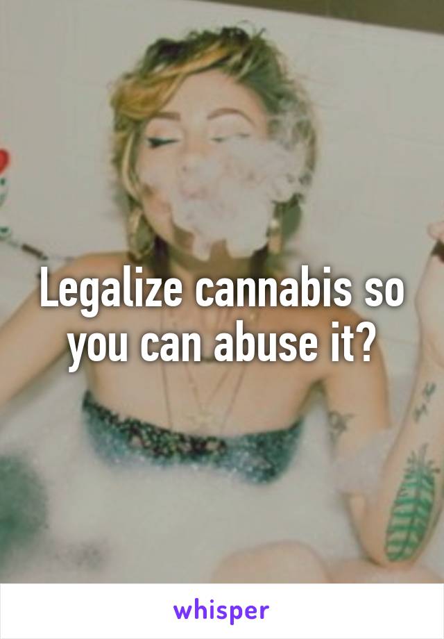 Legalize cannabis so you can abuse it?