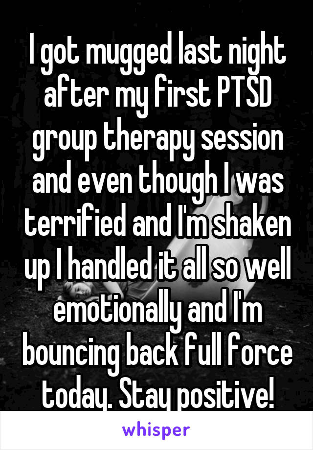 I got mugged last night after my first PTSD group therapy session and even though I was terrified and I'm shaken up I handled it all so well emotionally and I'm bouncing back full force today. Stay positive!