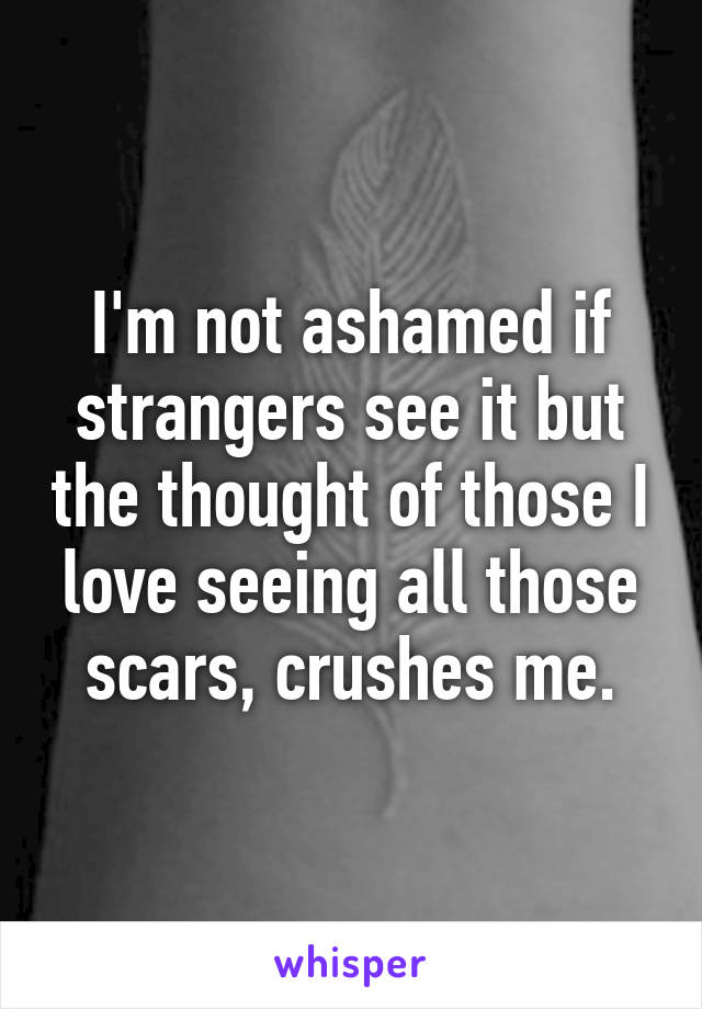 I'm not ashamed if strangers see it but the thought of those I love seeing all those scars, crushes me.