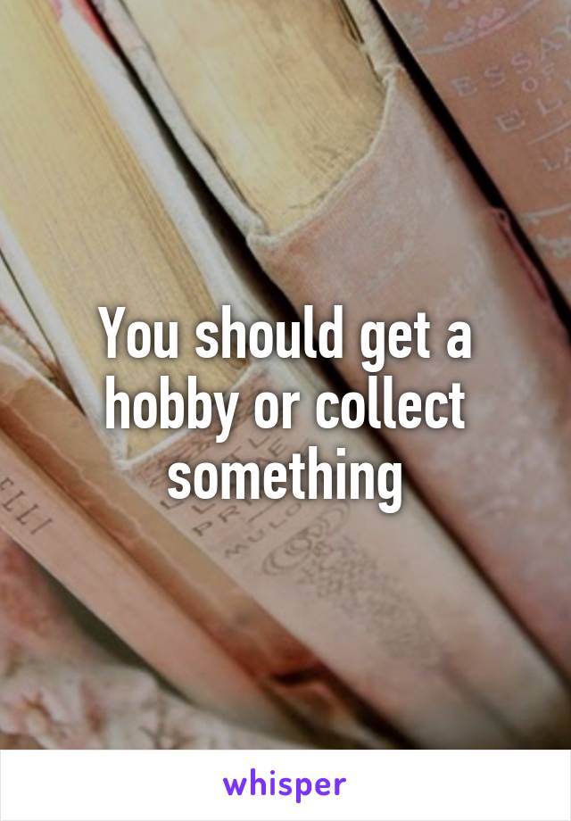 You should get a hobby or collect something