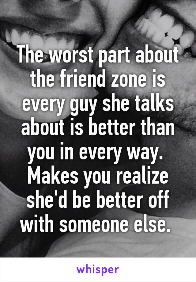 The worst part about the friend zone is every guy she talks about is better than you in every way.  Makes you realize she'd be better off with someone else. 