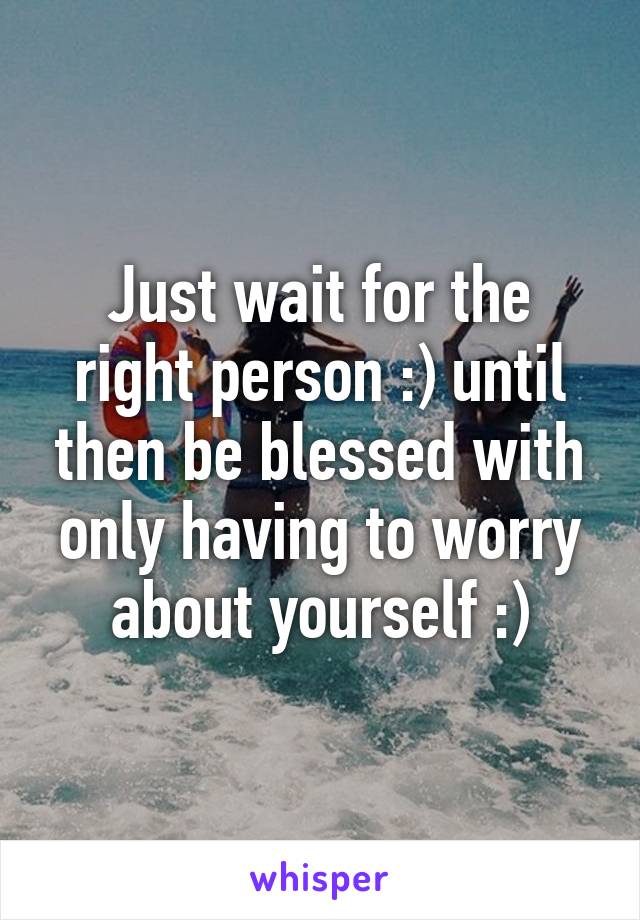 Just wait for the right person :) until then be blessed with only having to worry about yourself :)