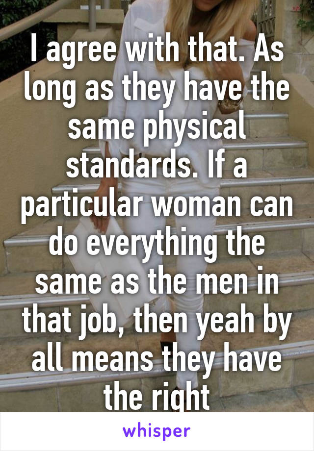 I agree with that. As long as they have the same physical standards. If a particular woman can do everything the same as the men in that job, then yeah by all means they have the right