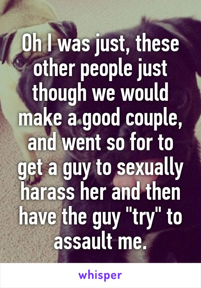 Oh I was just, these other people just though we would make a good couple, and went so for to get a guy to sexually harass her and then have the guy "try" to assault me.