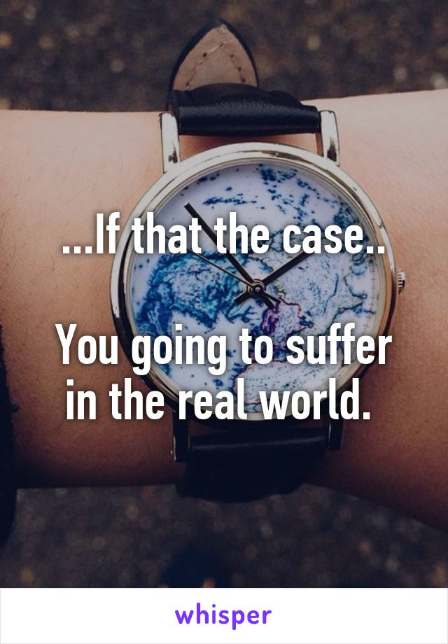 ...If that the case..

You going to suffer in the real world. 