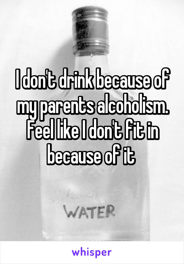 I don't drink because of my parents alcoholism. Feel like I don't fit in because of it 
 