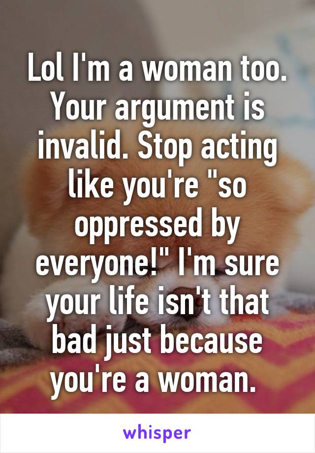 Lol I'm a woman too. Your argument is invalid. Stop acting like you're "so oppressed by everyone!" I'm sure your life isn't that bad just because you're a woman. 