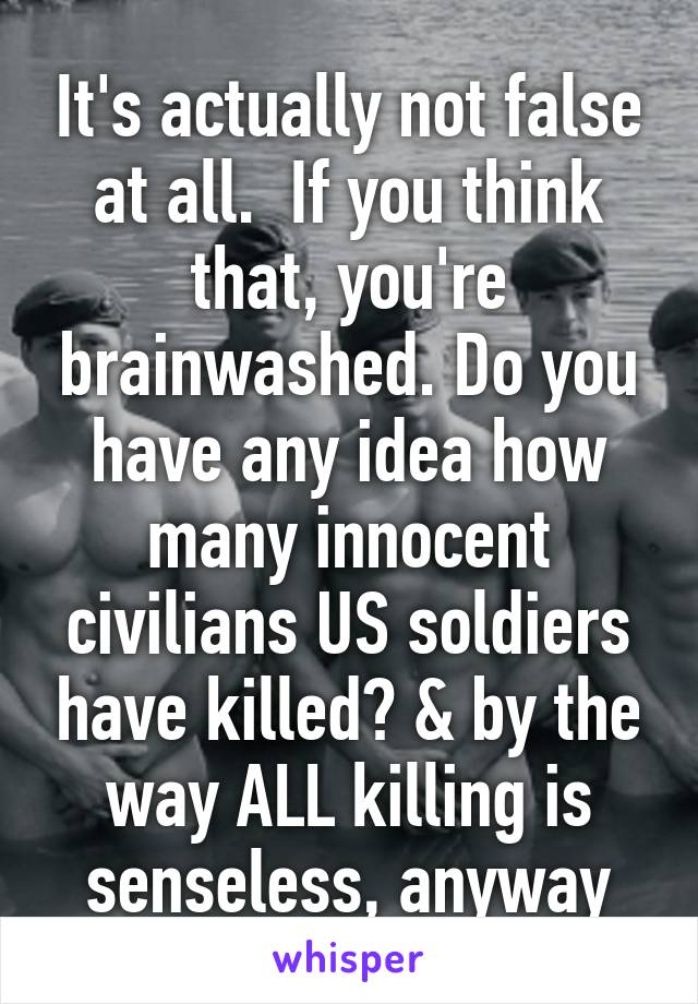 It's actually not false at all.  If you think that, you're brainwashed. Do you have any idea how many innocent civilians US soldiers have killed? & by the way ALL killing is senseless, anyway