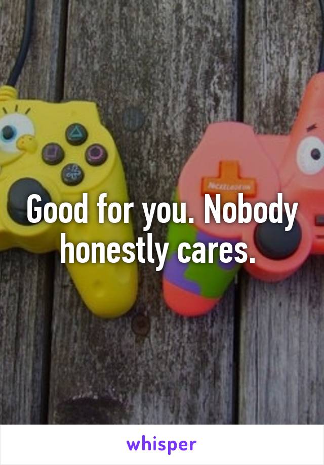 Good for you. Nobody honestly cares. 