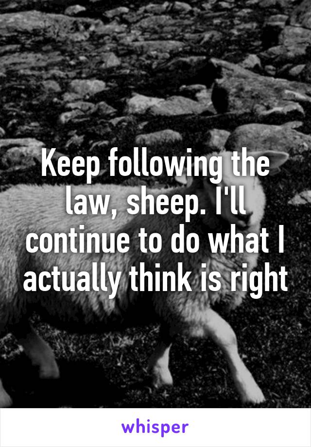 Keep following the law, sheep. I'll continue to do what I actually think is right