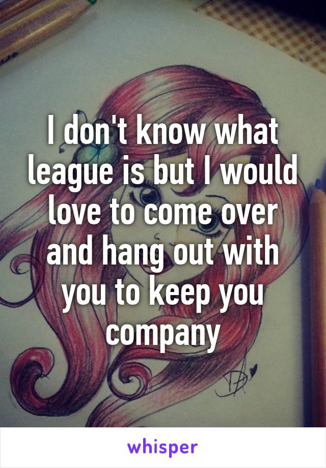 I don't know what league is but I would love to come over and hang out with you to keep you company