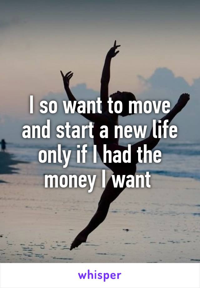 I so want to move and start a new life only if I had the money I want 