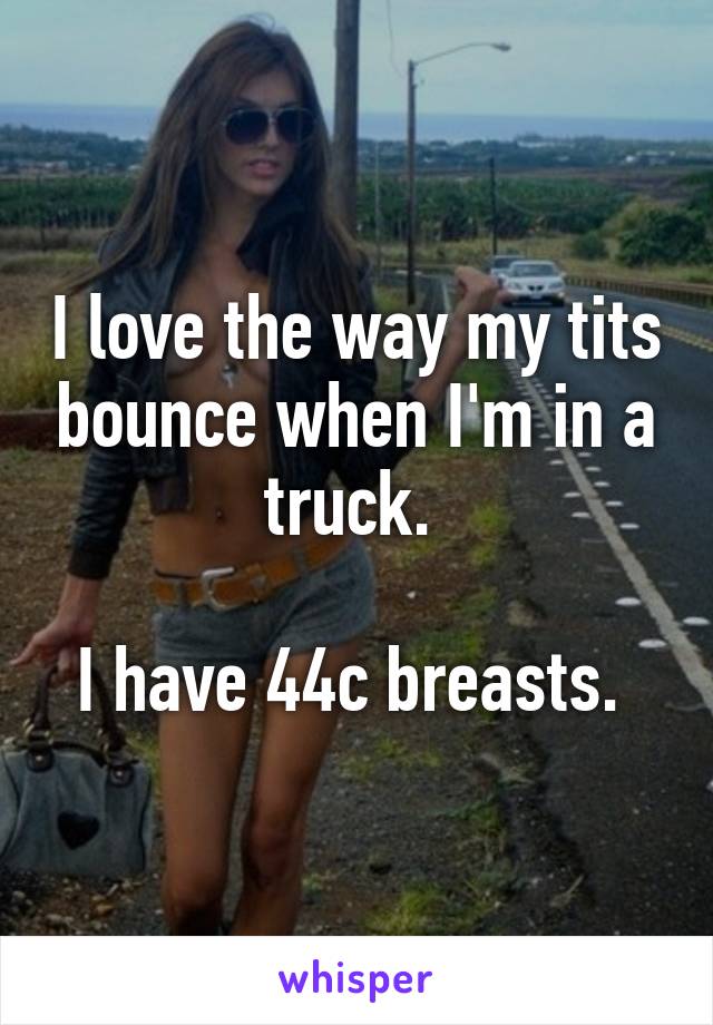 I love the way my tits bounce when I'm in a truck. I have 44c