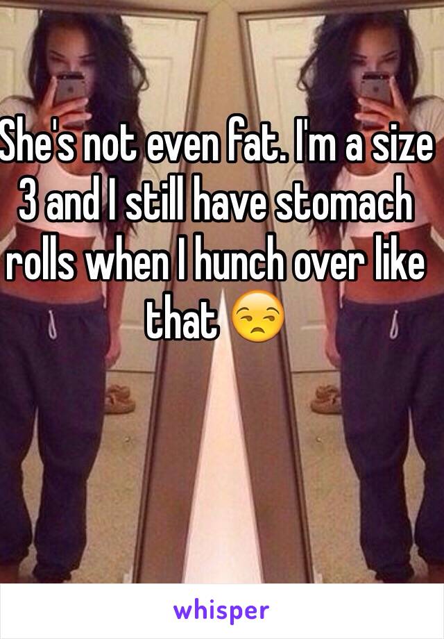 She's not even fat. I'm a size 3 and I still have stomach rolls when I hunch over like that 😒