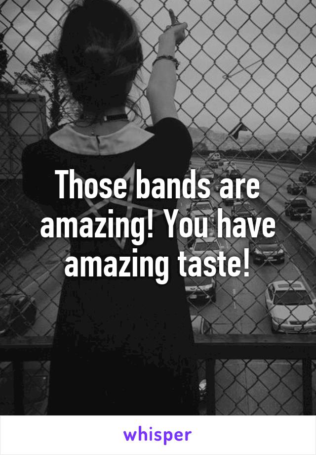 Those bands are amazing! You have amazing taste!