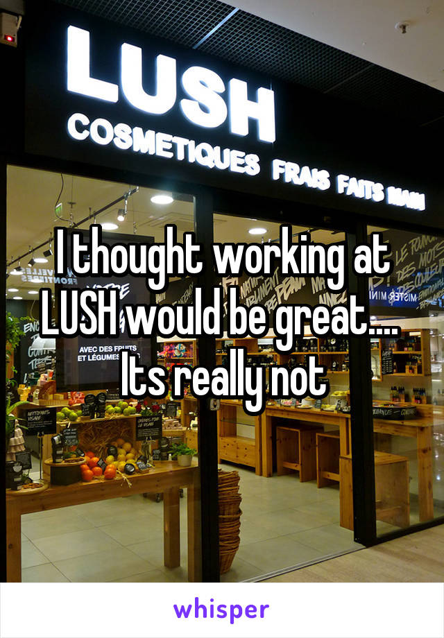 I thought working at LUSH would be great....  Its really not