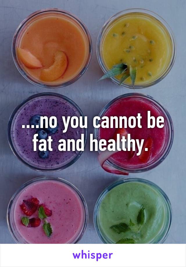 ....no you cannot be fat and healthy. 