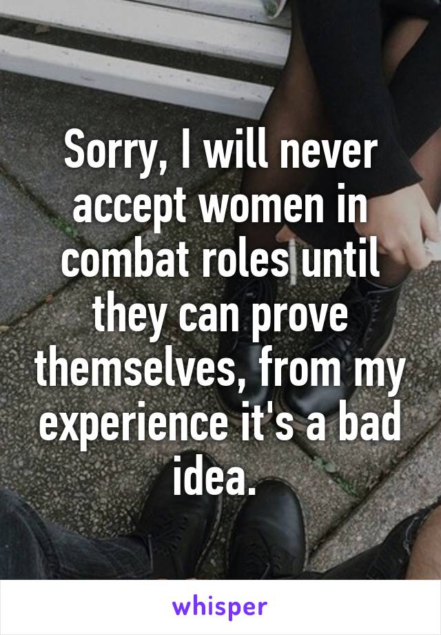 Sorry, I will never accept women in combat roles until they can prove themselves, from my experience it's a bad idea. 