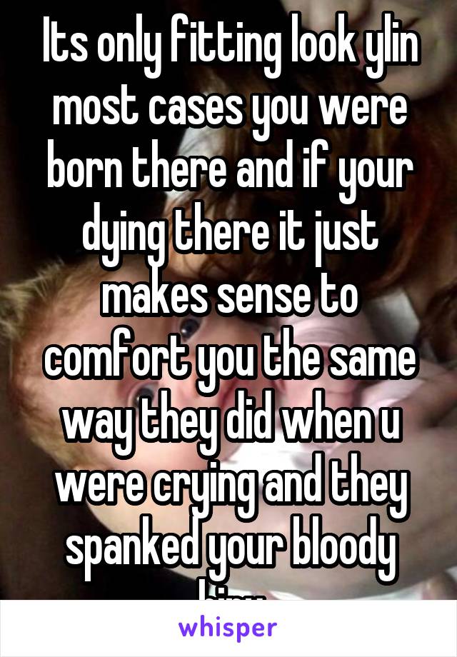 Its only fitting look ylin most cases you were born there and if your dying there it just makes sense to comfort you the same way they did when u were crying and they spanked your bloody hiny