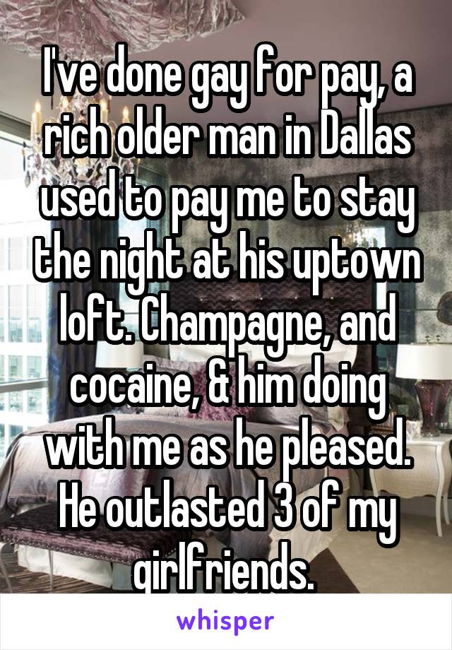 I've done gay for pay, a rich older man in Dallas used to pay me to stay the night at his uptown loft. Champagne, and cocaine, & him doing with me as he pleased. He outlasted 3 of my girlfriends. 